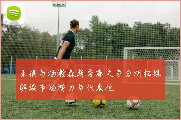 乐福与杨瀚森新秀赛之争分析拓媒解读市场潜力与代表性