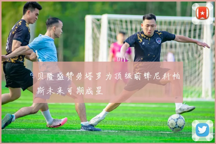 贝隆盛赞劳塔罗为顶级前锋尼科帕斯未来可期成星