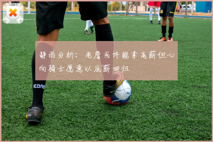 静雨分析：老詹或许能拿高薪但心向骑士愿意以底薪回归