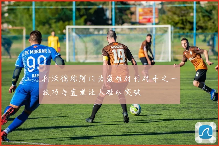 科沃德称阿门为最难对付对手之一技巧与直觉让人难以突破