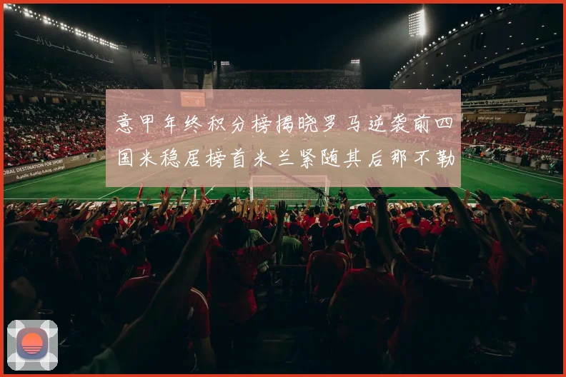 意甲年终积分榜揭晓罗马逆袭前四国米稳居榜首米兰紧随其后那不勒斯位列第三