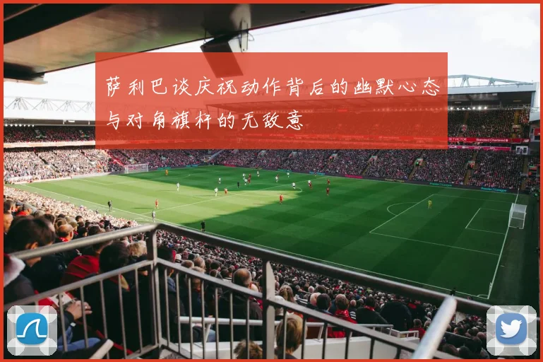 萨利巴谈庆祝动作背后的幽默心态与对角旗杆的无敌意