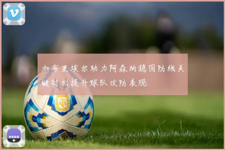 加布里埃尔助力阿森纳稳固防线关键时刻提升球队攻防表现