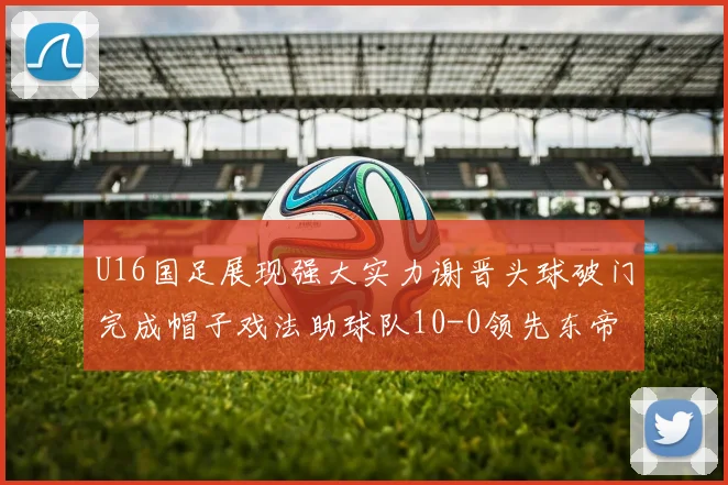 U16国足展现强大实力谢晋头球破门完成帽子戏法助球队10-0领先东帝汶