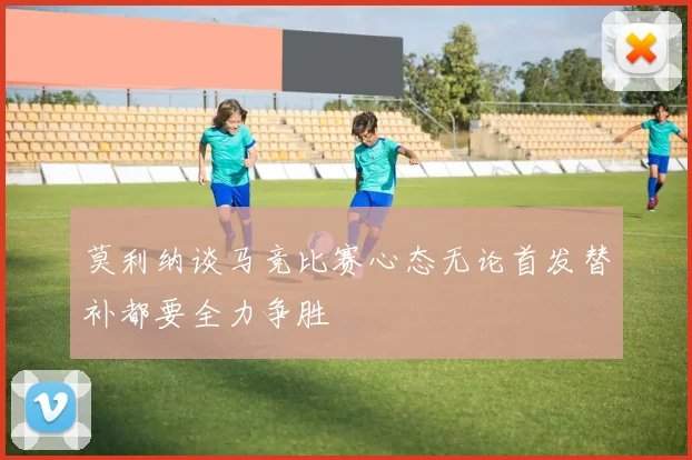 莫利纳谈马竞比赛心态无论首发替补都要全力争胜