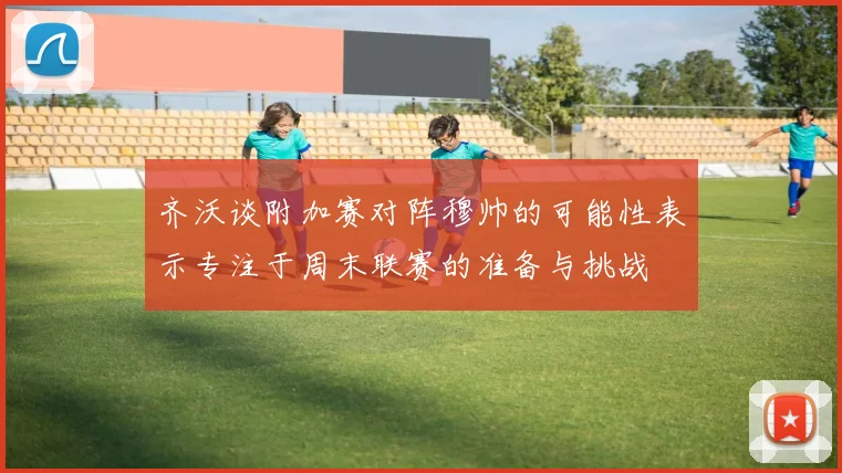 齐沃谈附加赛对阵穆帅的可能性表示专注于周末联赛的准备与挑战
