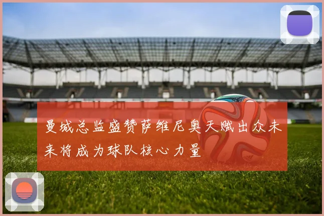 曼城总监盛赞萨维尼奥天赋出众未来将成为球队核心力量
