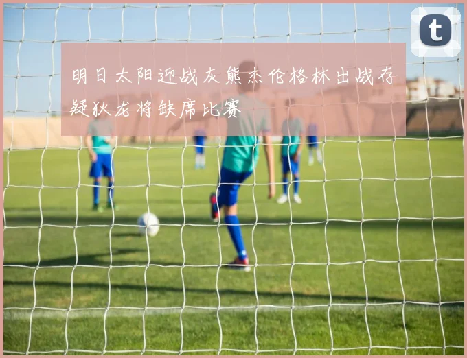 明日太阳迎战灰熊杰伦格林出战存疑狄龙将缺席比赛