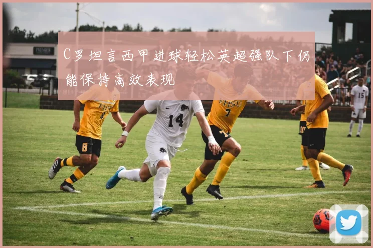 C罗坦言西甲进球轻松英超强队下仍能保持高效表现