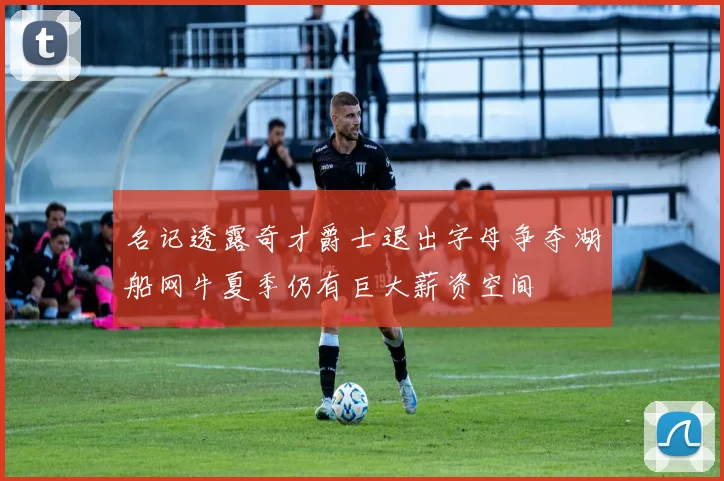 名记透露奇才爵士退出字母争夺湖船网牛夏季仍有巨大薪资空间