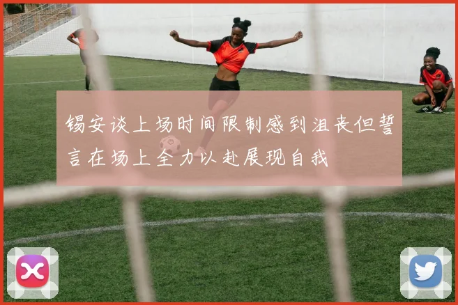 锡安谈上场时间限制感到沮丧但誓言在场上全力以赴展现自我