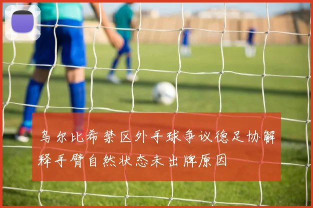 乌尔比希禁区外手球争议德足协解释手臂自然状态未出牌原因