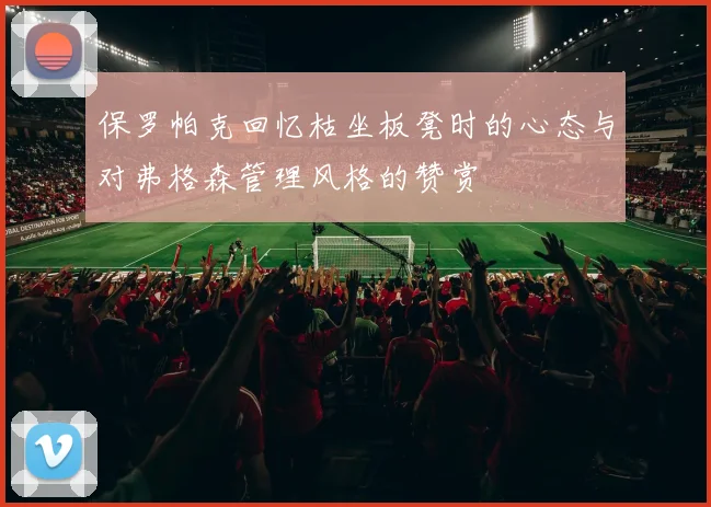 保罗帕克回忆枯坐板凳时的心态与对弗格森管理风格的赞赏