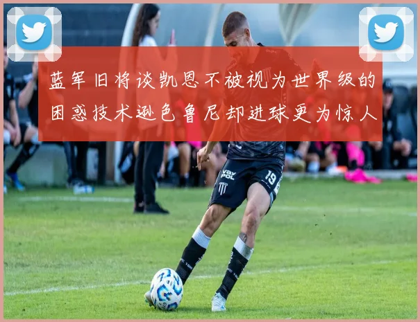 蓝军旧将谈凯恩不被视为世界级的困惑技术逊色鲁尼却进球更为惊人