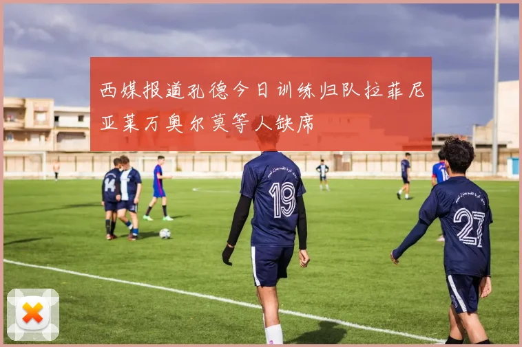 西媒报道孔德今日训练归队拉菲尼亚莱万奥尔莫等人缺席