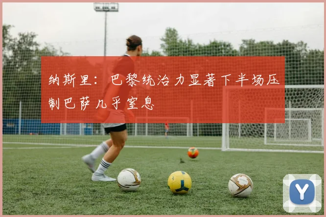 纳斯里：巴黎统治力显著下半场压制巴萨几乎窒息