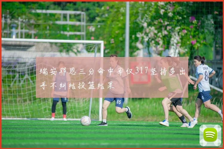 瑞安邓恩三分命中率仅317坚持多出手不纠结投篮结果