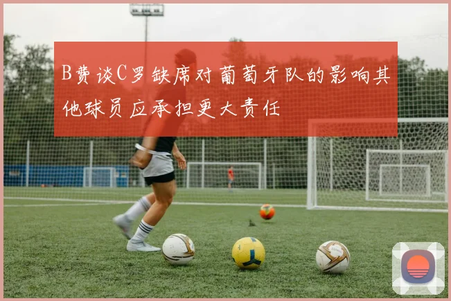 B费谈C罗缺席对葡萄牙队的影响其他球员应承担更大责任