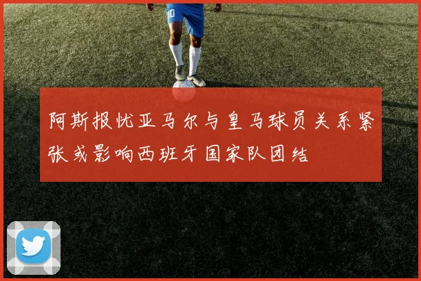 阿斯报忧亚马尔与皇马球员关系紧张或影响西班牙国家队团结