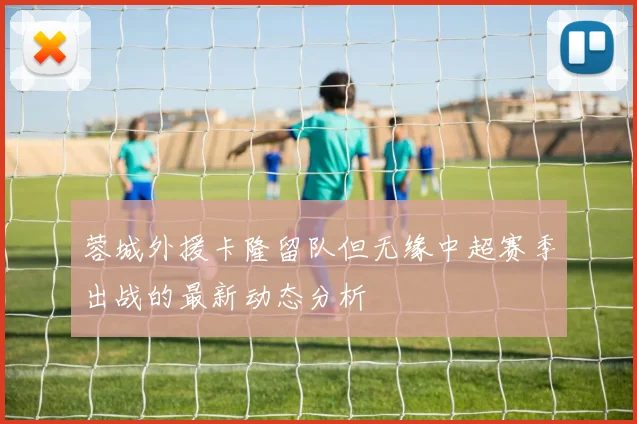 蓉城外援卡隆留队但无缘中超赛季出战的最新动态分析