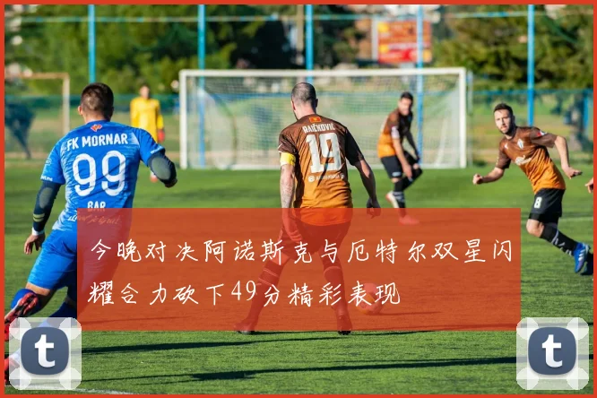 今晚对决阿诺斯克与厄特尔双星闪耀合力砍下49分精彩表现
