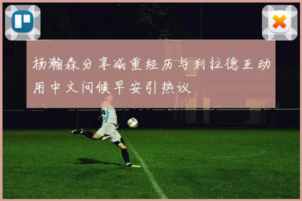 杨瀚森分享减重经历与利拉德互动用中文问候早安引热议