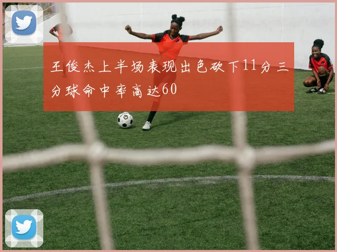 王俊杰上半场表现出色砍下11分三分球命中率高达60