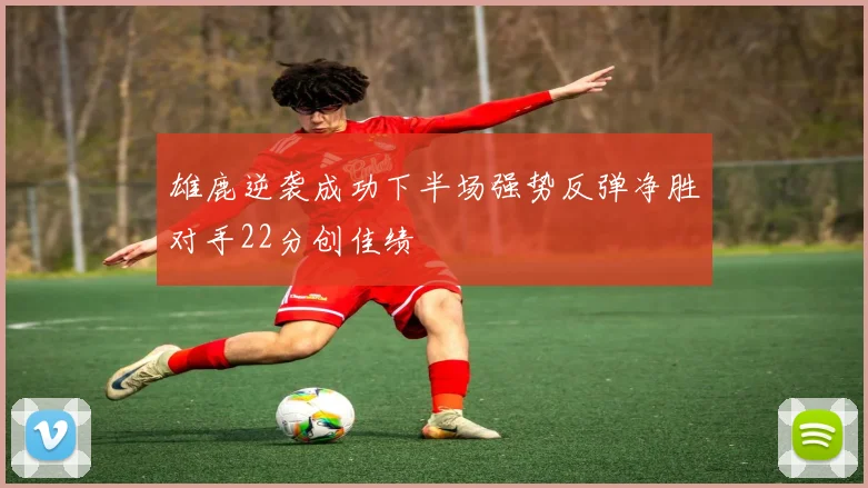 雄鹿逆袭成功下半场强势反弹净胜对手22分创佳绩