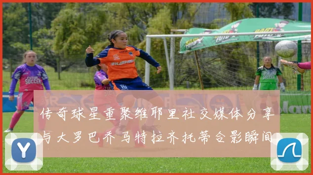 传奇球星重聚维耶里社交媒体分享与大罗巴乔马特拉齐托蒂合影瞬间