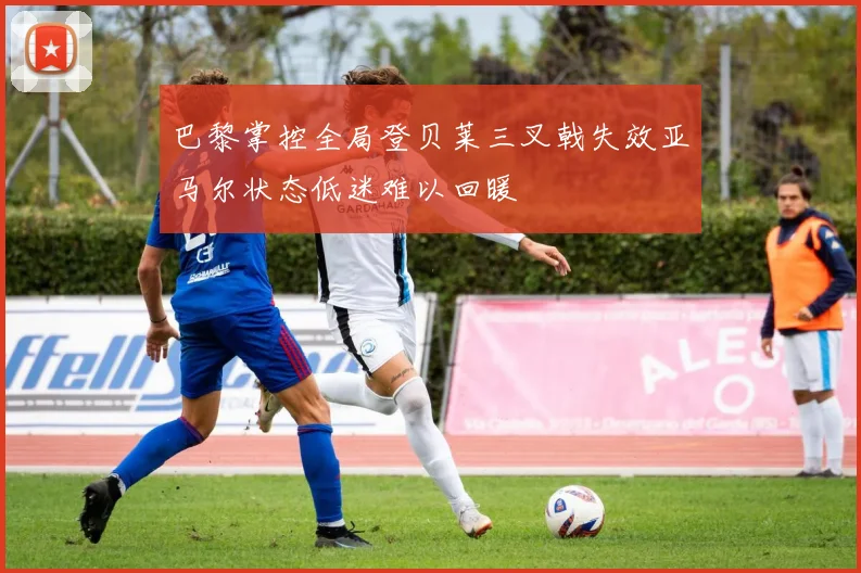 巴黎掌控全局登贝莱三叉戟失效亚马尔状态低迷难以回暖