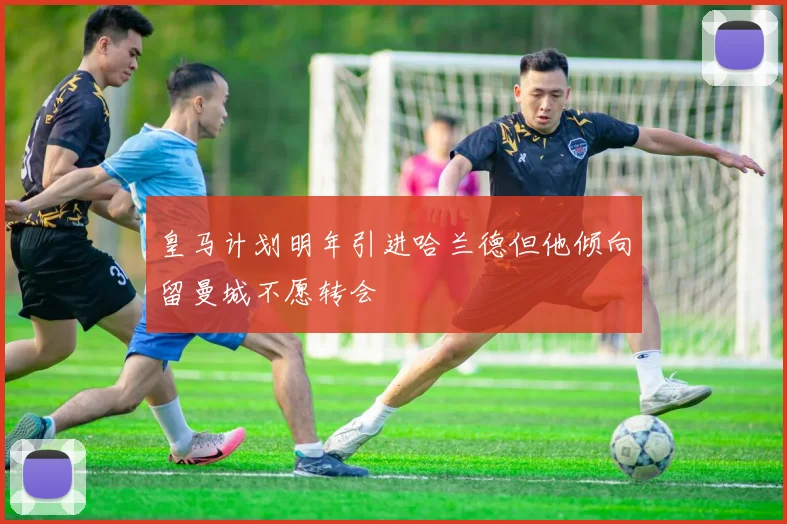 皇马计划明年引进哈兰德但他倾向留曼城不愿转会