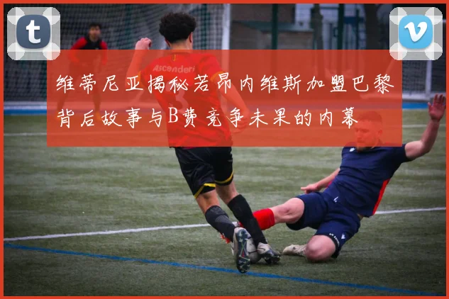 维蒂尼亚揭秘若昂内维斯加盟巴黎背后故事与B费竞争未果的内幕