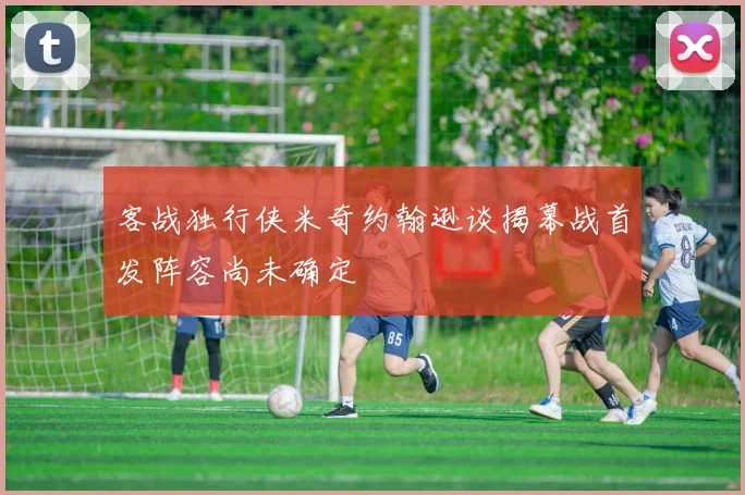 客战独行侠米奇约翰逊谈揭幕战首发阵容尚未确定