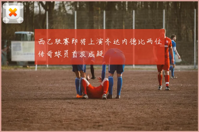 西乙联赛即将上演齐达内德比两位传奇球员首发成疑