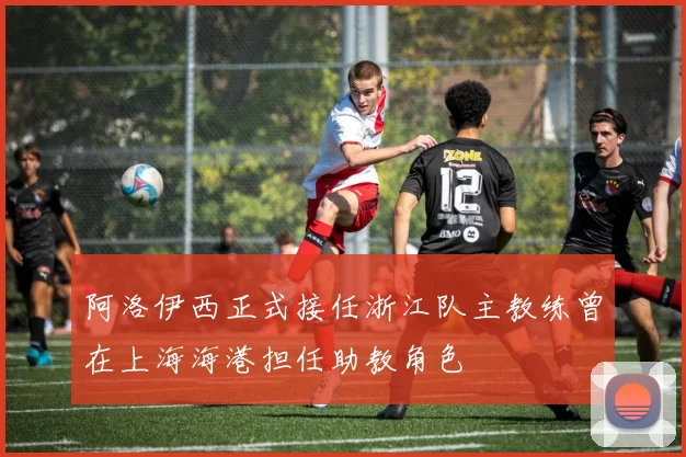 阿洛伊西正式接任浙江队主教练曾在上海海港担任助教角色