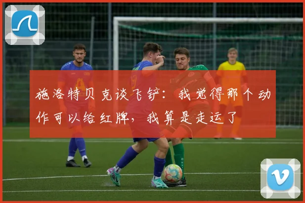 施洛特贝克谈飞铲：我觉得那个动作可以给红牌，我算是走运了