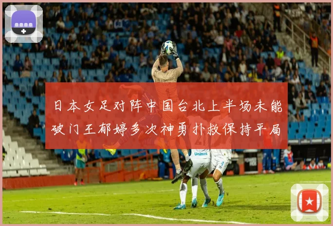 日本女足对阵中国台北上半场未能破门王郁婷多次神勇扑救保持平局