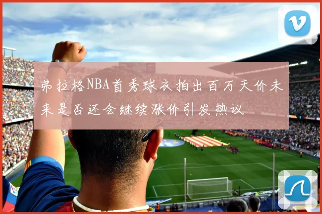 弗拉格NBA首秀球衣拍出百万天价未来是否还会继续涨价引发热议